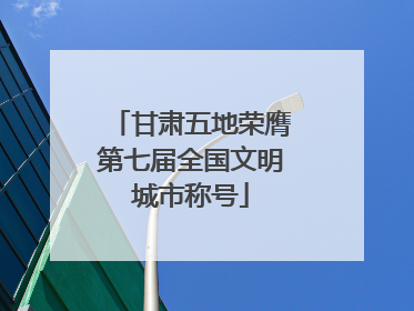 甘肃五地荣膺第七届全国文明城市称号